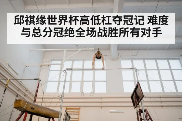 邱祺缘世界杯高低杠夺冠记 难度与总分冠绝全场战胜所有对手